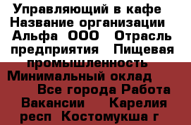 Управляющий в кафе › Название организации ­ Альфа, ООО › Отрасль предприятия ­ Пищевая промышленность › Минимальный оклад ­ 15 000 - Все города Работа » Вакансии   . Карелия респ.,Костомукша г.